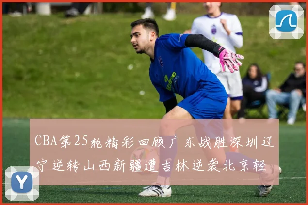 CBA第25轮精彩回顾广东战胜深圳辽宁逆转山西新疆遭吉林逆袭北京轻取广州