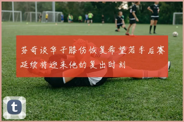 芬奇谈华子膝伤恢复希望若季后赛延续将迎来他的复出时刻
