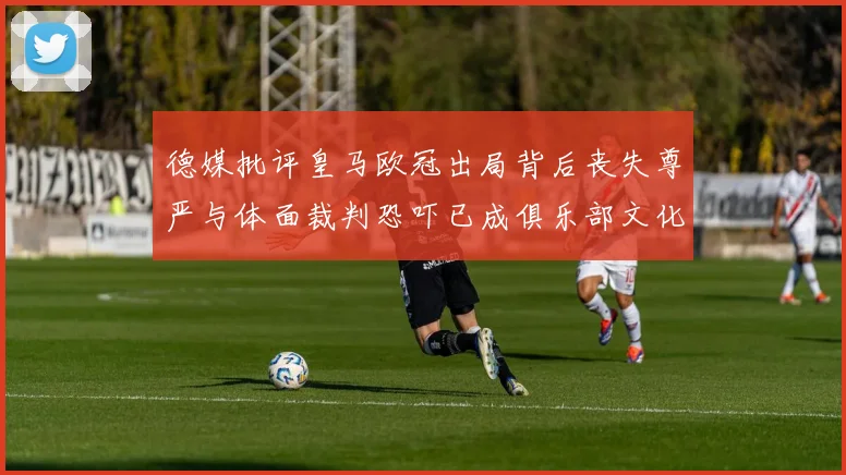 德媒批评皇马欧冠出局背后丧失尊严与体面裁判恐吓已成俱乐部文化