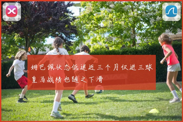 姆巴佩状态低迷近三个月仅进三球皇马战绩也随之下滑