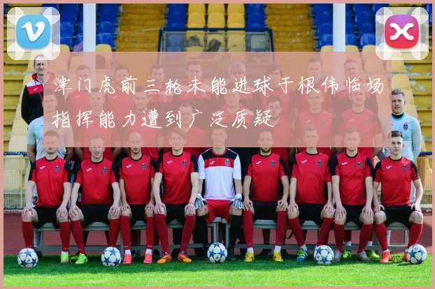 津门虎前三轮未能进球于根伟临场指挥能力遭到广泛质疑