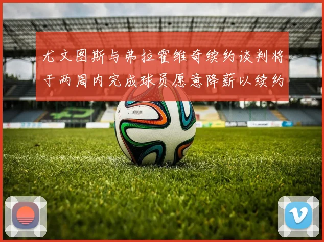 尤文图斯与弗拉霍维奇续约谈判将于两周内完成球员愿意降薪以续约