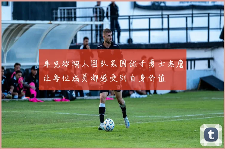 库克称湖人团队氛围优于勇士老詹让每位成员都感受到自身价值