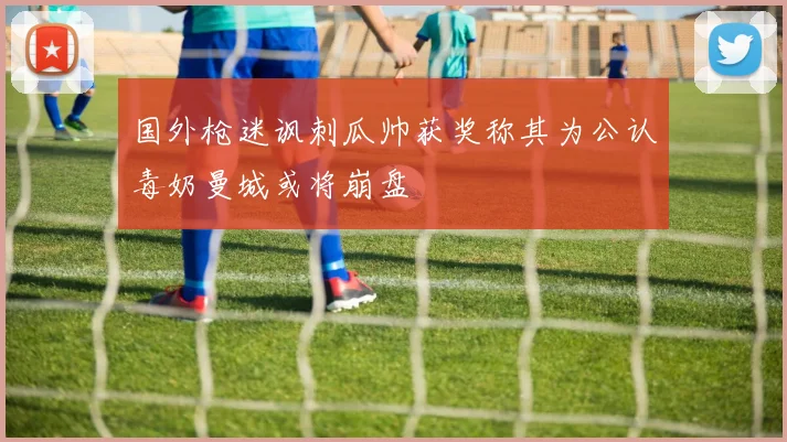 国外枪迷讽刺瓜帅获奖称其为公认毒奶曼城或将崩盘